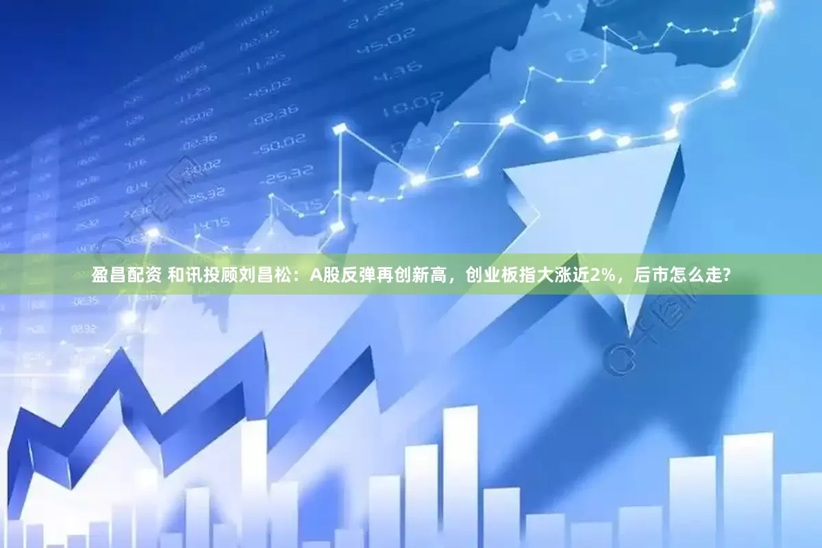 盈昌配资 和讯投顾刘昌松：A股反弹再创新高，创业板指大涨近2%，后市怎么走?