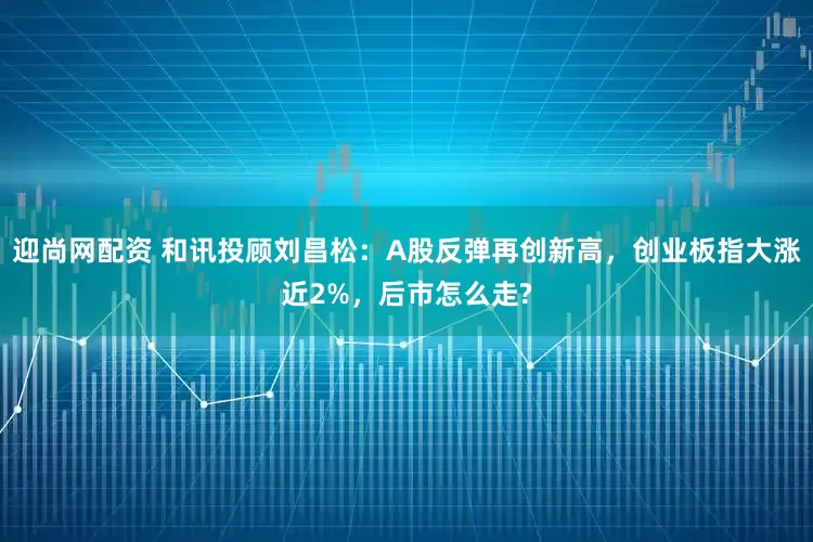 迎尚网配资 和讯投顾刘昌松：A股反弹再创新高，创业板指大涨近2%，后市怎么走?