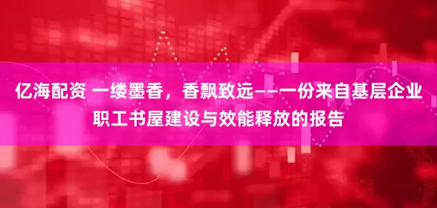 亿海配资 一缕墨香，香飘致远——一份来自基层企业职工书屋建设与效能释放的报告