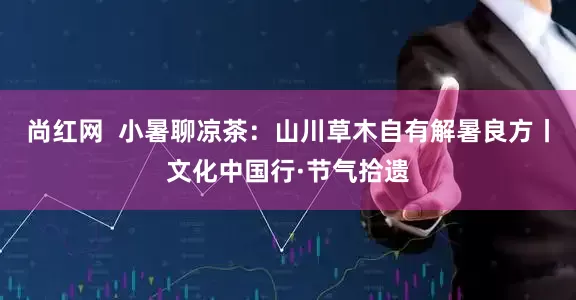 尚红网  小暑聊凉茶：山川草木自有解暑良方丨文化中国行·节气拾遗
