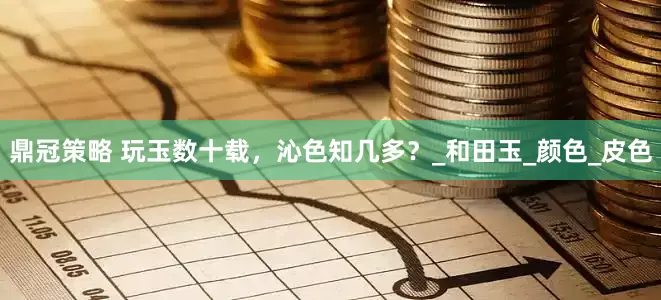 鼎冠策略 玩玉数十载，沁色知几多？_和田玉_颜色_皮色