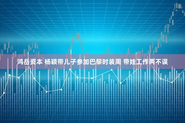 鸿岳资本 杨颖带儿子参加巴黎时装周 带娃工作两不误