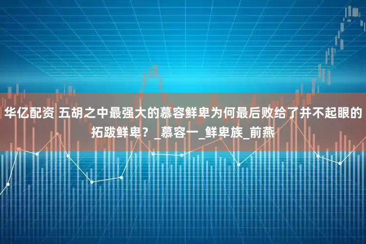 华亿配资 五胡之中最强大的慕容鲜卑为何最后败给了并不起眼的拓跋鲜卑？_慕容一_鲜卑族_前燕