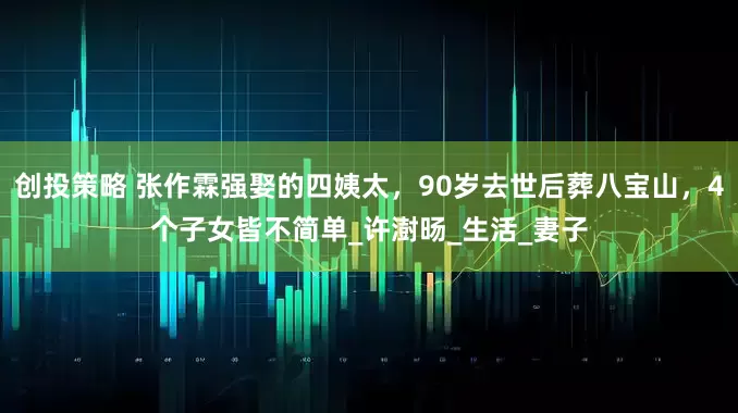 创投策略 张作霖强娶的四姨太，90岁去世后葬八宝山，4个子女皆不简单_许澍旸_生活_妻子