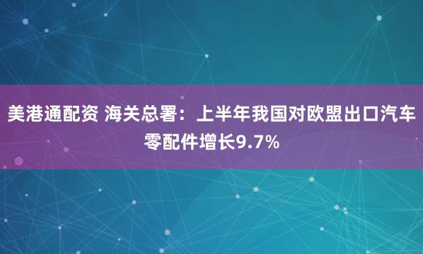 美港通配资 海关总署：上半年我国对欧盟出口汽车零配件增长9.7%