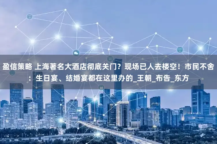 盈信策略 上海著名大酒店彻底关门？现场已人去楼空！市民不舍：生日宴、结婚宴都在这里办的_王朝_布告_东方