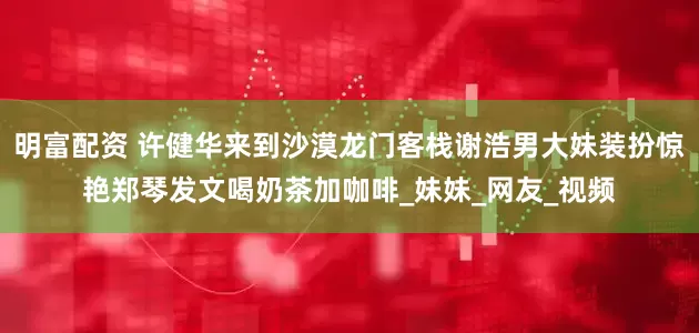 明富配资 许健华来到沙漠龙门客栈谢浩男大妹装扮惊艳郑琴发文喝奶茶加咖啡_妹妹_网友_视频
