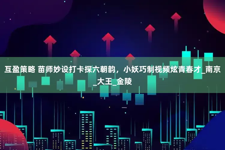 互盈策略 苗师妙设打卡探六朝韵，小妖巧制视频炫青春才_南京_大王_金陵