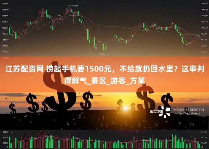 江苏配资网 捞起手机要1500元，不给就扔回水里？这事判得解气_景区_游客_方某