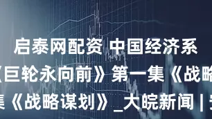 启泰网配资 中国经济系列专题片《巨轮永向前》第一集《战略谋划》_大皖新闻 | 安徽网