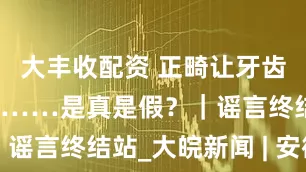 大丰收配资 正畸让牙齿松动易脱落……是真是假？｜谣言终结站_大皖新闻 | 安徽网
