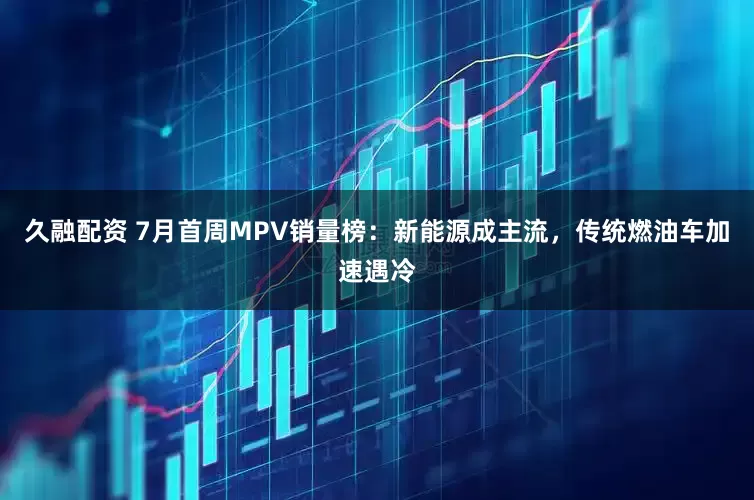 久融配资 7月首周MPV销量榜：新能源成主流，传统燃油车加速遇冷