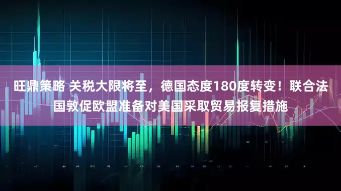 旺鼎策略 关税大限将至，德国态度180度转变！联合法国敦促欧盟准备对美国采取贸易报复措施