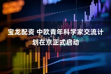 宝龙配资 中欧青年科学家交流计划在京正式启动