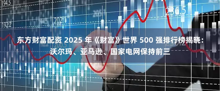 东方财富配资 2025 年《财富》世界 500 强排行榜揭晓：沃尔玛、亚马逊、国家电网保持前三