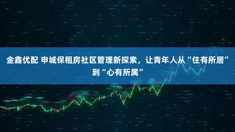 金鑫优配 申城保租房社区管理新探索，让青年人从“住有所居”到“心有所属”