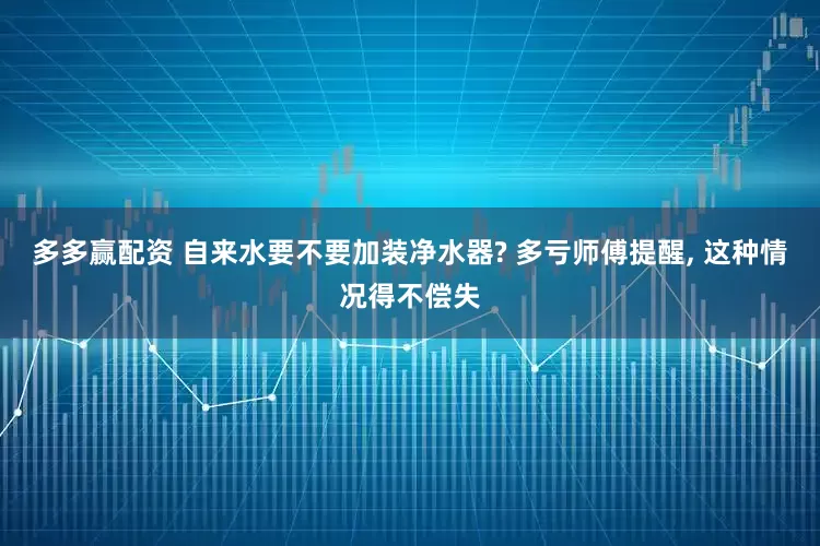 多多赢配资 自来水要不要加装净水器? 多亏师傅提醒, 这种情况得不偿失