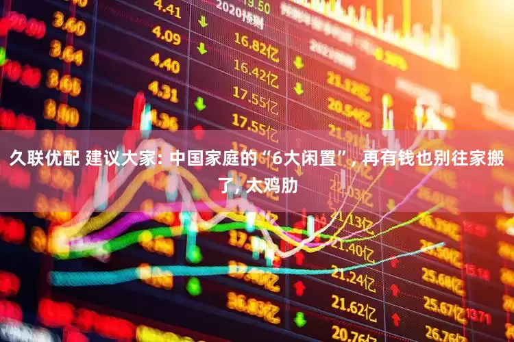 久联优配 建议大家: 中国家庭的“6大闲置”, 再有钱也别往家搬了, 太鸡肋
