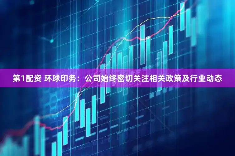 第1配资 环球印务：公司始终密切关注相关政策及行业动态