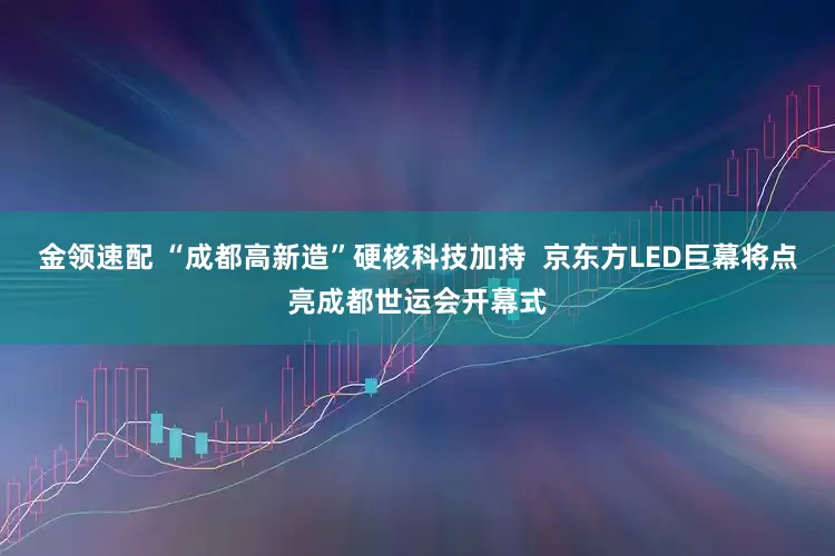 金领速配 “成都高新造”硬核科技加持  京东方LED巨幕将点亮成都世运会开幕式