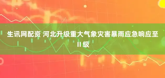 生讯网配资 河北升级重大气象灾害暴雨应急响应至Ⅱ级
