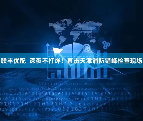 联丰优配  深夜不打烊！直击天津消防错峰检查现场