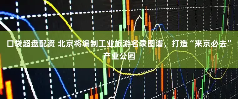 口袋超盘配资 北京将编制工业旅游名录图谱，打造“来京必去”产业公园