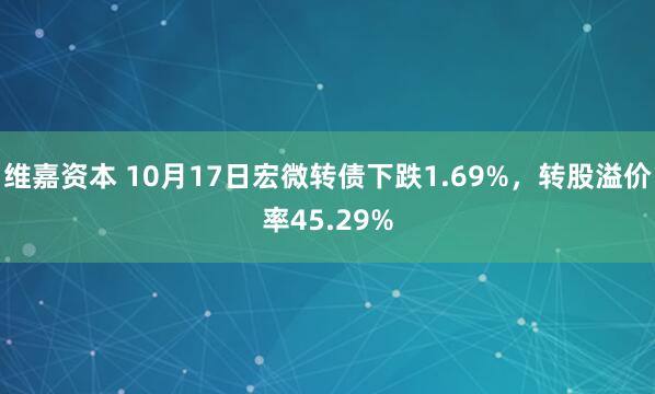 维嘉资本 10月17日宏微转债下跌1.69%，转股溢价率45.29%