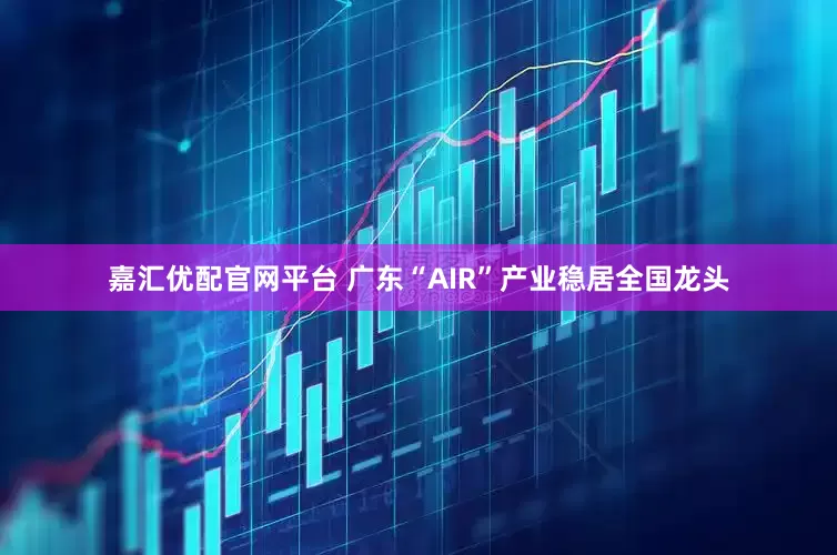 嘉汇优配官网平台 广东“AIR”产业稳居全国龙头