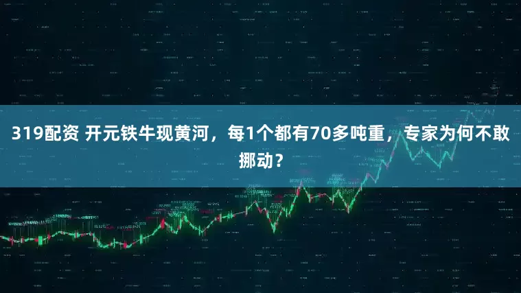 319配资 开元铁牛现黄河，每1个都有70多吨重，专家为何不敢挪动？