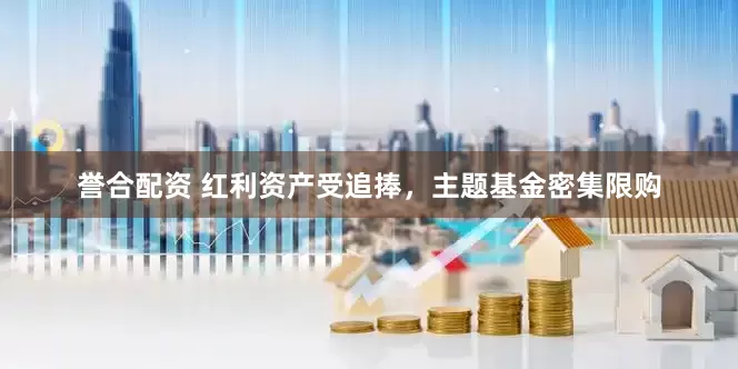 誉合配资 红利资产受追捧，主题基金密集限购