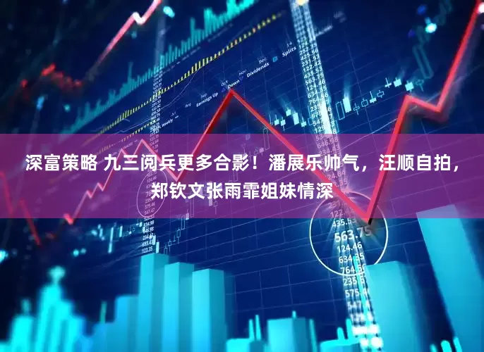 深富策略 九三阅兵更多合影！潘展乐帅气，汪顺自拍，郑钦文张雨霏姐妹情深