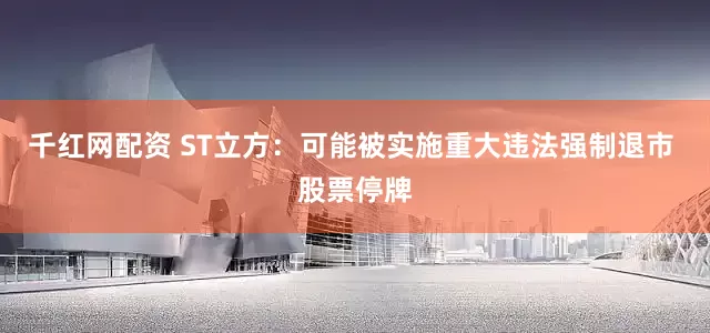 千红网配资 ST立方：可能被实施重大违法强制退市 股票停牌