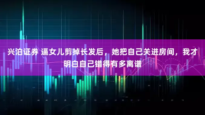 兴泊证券 逼女儿剪掉长发后，她把自己关进房间，我才明白自己错得有多离谱